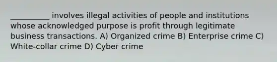 __________ involves illegal activities of people and institutions whose acknowledged purpose is profit through legitimate business transactions. A) Organized crime B) Enterprise crime C) White-collar crime D) Cyber crime