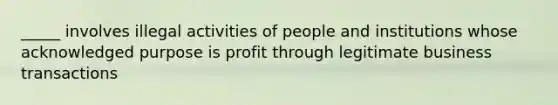 _____ involves illegal activities of people and institutions whose acknowledged purpose is profit through legitimate business transactions