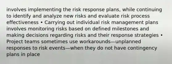 involves implementing the risk response plans, while continuing to identify and analyze new risks and evaluate risk process effectiveness • Carrying out individual risk management plans involves monitoring risks based on defined milestones and making decisions regarding risks and their response strategies • Project teams sometimes use workarounds—unplanned responses to risk events—when they do not have contingency plans in place