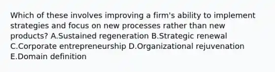 Which of these involves improving a​ firm's ability to implement strategies and focus on new processes rather than new​ products? A.Sustained regeneration B.Strategic renewal C.Corporate entrepreneurship D.Organizational rejuvenation E.Domain definition