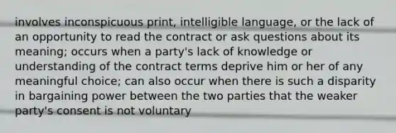 involves inconspicuous print, intelligible language, or the lack of an opportunity to read the contract or ask questions about its meaning; occurs when a party's lack of knowledge or understanding of the contract terms deprive him or her of any meaningful choice; can also occur when there is such a disparity in bargaining power between the two parties that the weaker party's consent is not voluntary