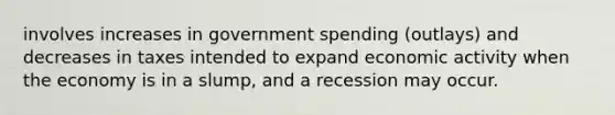 involves increases in government spending (outlays) and decreases in taxes intended to expand economic activity when the economy is in a slump, and a recession may occur.