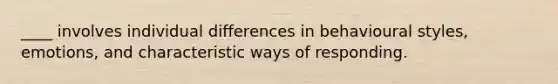 ____ involves individual differences in behavioural styles, emotions, and characteristic ways of responding.