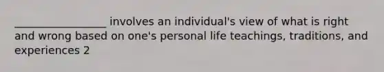 _________________ involves an individual's view of what is right and wrong based on one's personal life teachings, traditions, and experiences 2