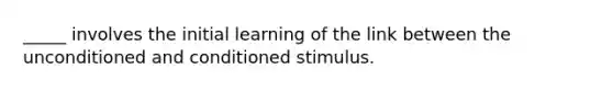 _____ involves the initial learning of the link between the unconditioned and conditioned stimulus.