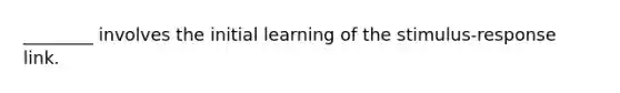 ________ involves the initial learning of the stimulus-response link.