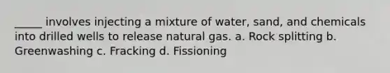 _____ involves injecting a mixture of water, sand, and chemicals into drilled wells to release natural gas. a. Rock splitting b. Greenwashing c. Fracking d. Fissioning