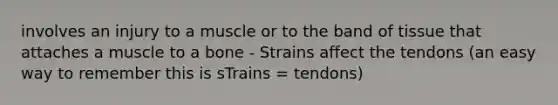 involves an injury to a muscle or to the band of tissue that attaches a muscle to a bone - Strains affect the tendons (an easy way to remember this is sTrains = tendons)