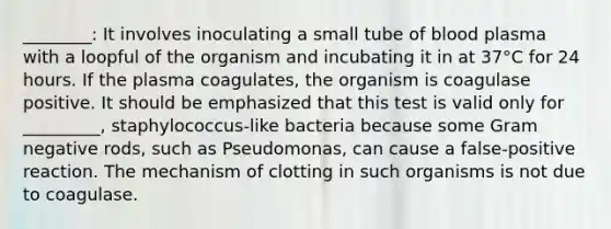 ________: It involves inoculating a small tube of blood plasma with a loopful of the organism and incubating it in at 37°C for 24 hours. If the plasma coagulates, the organism is coagulase positive. It should be emphasized that this test is valid only for _________, staphylococcus-like bacteria because some Gram negative rods, such as Pseudomonas, can cause a false-positive reaction. The mechanism of clotting in such organisms is not due to coagulase.