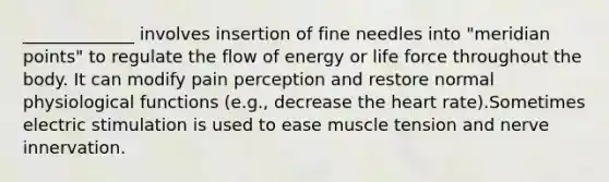 _____________ involves insertion of fine needles into "meridian points" to regulate the flow of energy or life force throughout the body. It can modify pain perception and restore normal physiological functions (e.g., decrease the heart rate).Sometimes electric stimulation is used to ease muscle tension and nerve innervation.