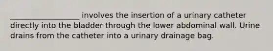 __________________ involves the insertion of a urinary catheter directly into the bladder through the lower abdominal wall. Urine drains from the catheter into a urinary drainage bag.