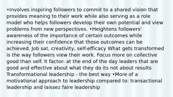 •Involves inspiring followers to commit to a shared vision that provides meaning to their work while also serving as a role model who helps followers develop their own potential and view problems from new perspectives. •Heightens followers' awareness of the importance of certain outcomes while increasing their confidence that those outcomes can be achieved. Job sat, creativity, self-efficacy What gets transformed is the way followers view their work. Focus more on collective good than self. It factor- at the end of the day leaders that are good and effective about what they do its not about results Transformational leadership - the best way •More of a motivational approach to leadership compared to: transactional leadership and laissez faire leadership