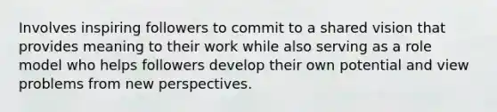 Involves inspiring followers to commit to a shared vision that provides meaning to their work while also serving as a role model who helps followers develop their own potential and view problems from new perspectives.