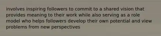 involves inspiring followers to commit to a shared vision that provides meaning to their work while also serving as a role model who helps followers develop their own potential and view problems from new perspectives