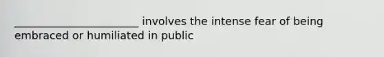 _______________________ involves the intense fear of being embraced or humiliated in public