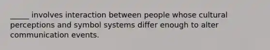 _____ involves interaction between people whose cultural perceptions and symbol systems differ enough to alter communication events.