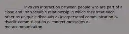 __________ involves interaction between people who are part of a close and irreplaceable relationship in which they treat each other as unique individuals a- interpersonal communication b- dyadic communication c- content messages d- metacommunicaiton