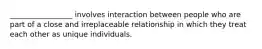 _________________ involves interaction between people who are part of a close and irreplaceable relationship in which they treat each other as unique individuals.