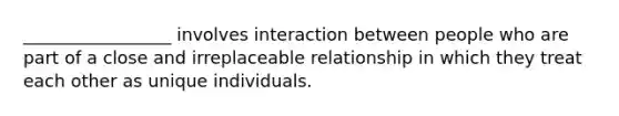 _________________ involves interaction between people who are part of a close and irreplaceable relationship in which they treat each other as unique individuals.