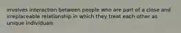 involves interaction between people who are part of a close and irreplaceable relationship in which they treat each other as unique individuals