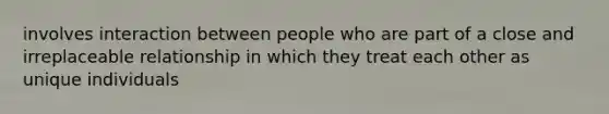 involves interaction between people who are part of a close and irreplaceable relationship in which they treat each other as unique individuals