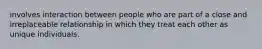 involves interaction between people who are part of a close and irreplaceable relationship in which they treat each other as unique individuals.