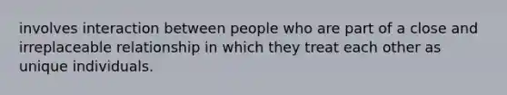 involves interaction between people who are part of a close and irreplaceable relationship in which they treat each other as unique individuals.