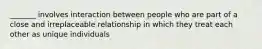 _______ involves interaction between people who are part of a close and irreplaceable relationship in which they treat each other as unique individuals