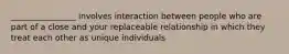 ________________ involves interaction between people who are part of a close and your replaceable relationship in which they treat each other as unique individuals