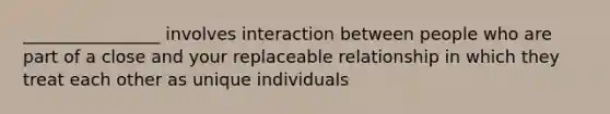 ________________ involves interaction between people who are part of a close and your replaceable relationship in which they treat each other as unique individuals