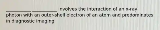 ___________ ___________ involves the interaction of an x-ray photon with an outer-shell electron of an atom and predominates in diagnostic imaging