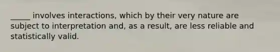 _____ involves interactions, which by their very nature are subject to interpretation and, as a result, are less reliable and statistically valid.