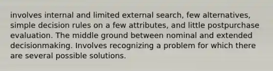 involves internal and limited external search, few alternatives, simple decision rules on a few attributes, and little postpurchase evaluation. The middle ground between nominal and extended decisionmaking. Involves recognizing a problem for which there are several possible solutions.