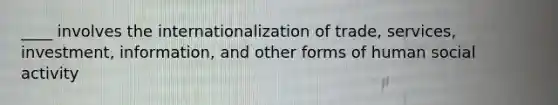 ____ involves the internationalization of trade, services, investment, information, and other forms of human social activity