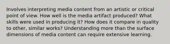 Involves interpreting media content from an artistic or critical point of view. How well is the media artifact produced? What skills were used in producing it? How does it compare in quality to other, similar works? Understanding more than the surface dimensions of media content can require extensive learning.