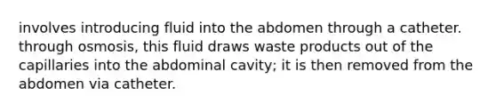 involves introducing fluid into the abdomen through a catheter. through osmosis, this fluid draws waste products out of the capillaries into the abdominal cavity; it is then removed from the abdomen via catheter.