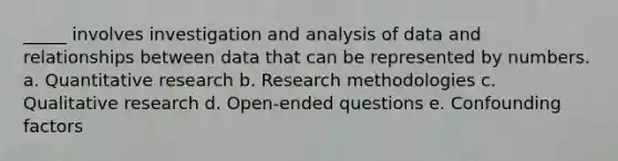 _____ involves investigation and analysis of data and relationships between data that can be represented by numbers. a. Quantitative research b. Research methodologies c. Qualitative research d. Open-ended questions e. Confounding factors