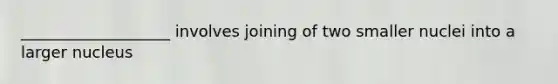 ___________________ involves joining of two smaller nuclei into a larger nucleus