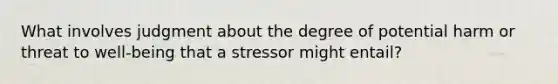 What involves judgment about the degree of potential harm or threat to well-being that a stressor might entail?