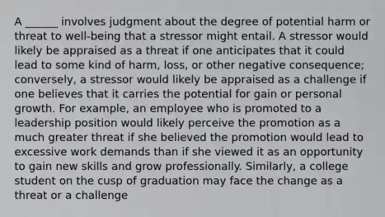 A ______ involves judgment about the degree of potential harm or threat to well-being that a stressor might entail. A stressor would likely be appraised as a threat if one anticipates that it could lead to some kind of harm, loss, or other negative consequence; conversely, a stressor would likely be appraised as a challenge if one believes that it carries the potential for gain or personal growth. For example, an employee who is promoted to a leadership position would likely perceive the promotion as a much greater threat if she believed the promotion would lead to excessive work demands than if she viewed it as an opportunity to gain new skills and grow professionally. Similarly, a college student on the cusp of graduation may face the change as a threat or a challenge