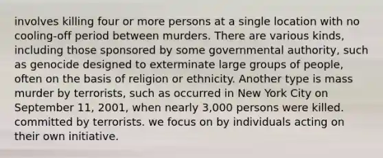 involves killing four or more persons at a single location with no cooling-off period between murders. There are various kinds, including those sponsored by some governmental authority, such as genocide designed to exterminate large groups of people, often on the basis of religion or ethnicity. Another type is mass murder by terrorists, such as occurred in New York City on September 11, 2001, when nearly 3,000 persons were killed. committed by terrorists. we focus on by individuals acting on their own initiative.