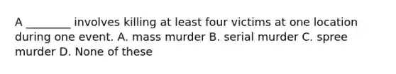 A ________ involves killing at least four victims at one location during one event. A. mass murder B. serial murder C. spree murder D. None of these