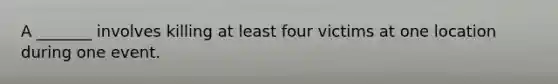 A _______ involves killing at least four victims at one location during one event.