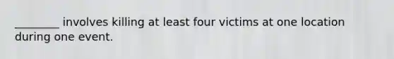 ________ involves killing at least four victims at one location during one event.