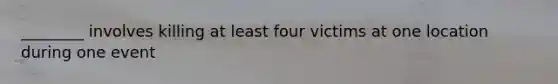 ________ involves killing at least four victims at one location during one event