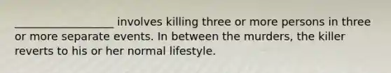 __________________ involves killing three or more persons in three or more separate events. In between the murders, the killer reverts to his or her normal lifestyle.