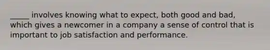 _____ involves knowing what to expect, both good and bad, which gives a newcomer in a company a sense of control that is important to job satisfaction and performance.