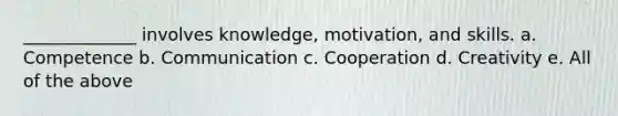 _____________ involves knowledge, motivation, and skills. a. Competence b. Communication c. Cooperation d. Creativity e. All of the above