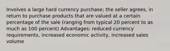 Involves a large hard currency purchase; the seller agrees, in return to purchase products that are valued at a certain percentage of the sale (ranging from typical 20 percent to as much as 100 percent) Advantages: reduced currency requirements, increased economic activity, increased sales volume