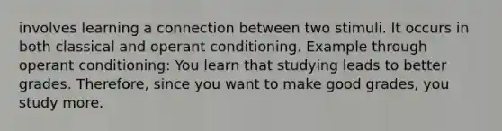 involves learning a connection between two stimuli. It occurs in both classical and <a href='https://www.questionai.com/knowledge/kcaiZj2J12-operant-conditioning' class='anchor-knowledge'>operant conditioning</a>. Example through operant conditioning: You learn that studying leads to better grades. Therefore, since you want to make good grades, you study more.